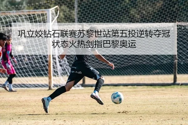 巩立姣钻石联赛苏黎世站第五投逆转夺冠 状态火热剑指巴黎奥运