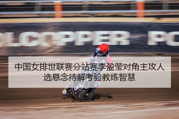 中国女排世联赛分站赛李盈莹对角主攻人选悬念待解考验教练智慧